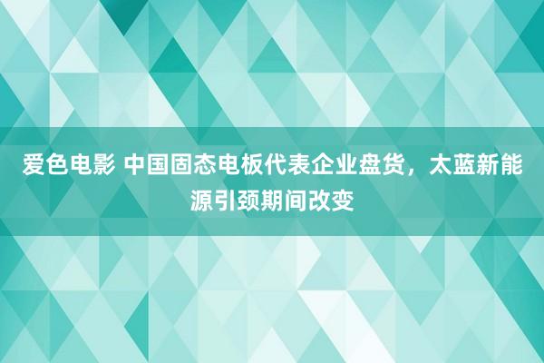 爱色电影 中国固态电板代表企业盘货，太蓝新能源引颈期间改变