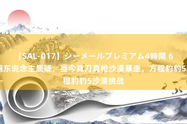 【SAL-017】シーメールプレミアム4時間 6 曾被普遍东说念主质疑，当今真刀真枪沙漠暴走，方程豹豹5沙漠挑战