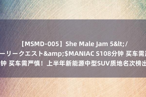 【MSMD-005】She Male Jam 5</a>2008-08-04グローリークエスト&$MANIAC S108分钟 买车需严慎！上半年新能源中型SUV质地名次榜出炉，仅两款车及格