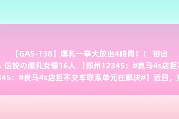 【GAS-138】爆乳一挙大放出4時間！！ 初出し！すべて撮り下ろし 伝説の爆乳女優16人 【郑州12345：#良马4s店拒不交车联系单元在解决#】近日，寰宇多