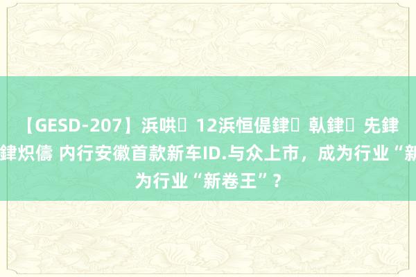 【GESD-207】浜哄12浜恒偍銉倝銉兂銉€銉笺儵銉炽儔 内行安徽首款新车ID.与众上市，成为行业“新卷王”？