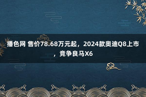 播色网 售价78.68万元起，2024款奥迪Q8上市，竞争良马X6