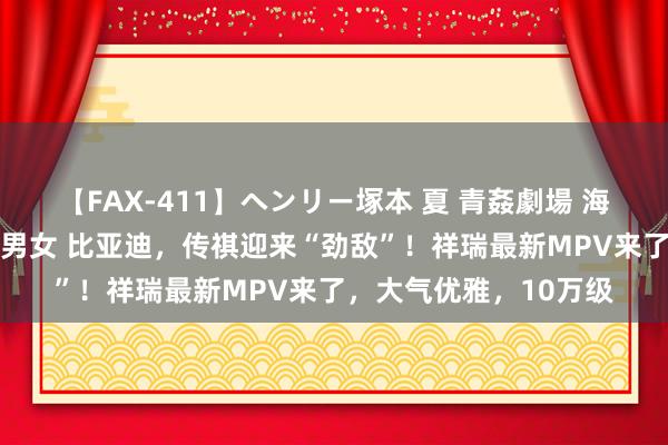 【FAX-411】ヘンリー塚本 夏 青姦劇場 海・山・川 ハマり狂う男女 比亚迪，传祺迎来“劲敌”！祥瑞最新MPV来了，大气优雅，10万级