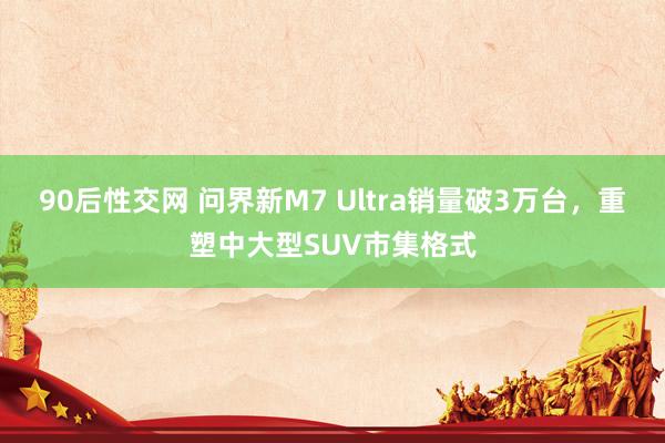 90后性交网 问界新M7 Ultra销量破3万台，重塑中大型SUV市集格式