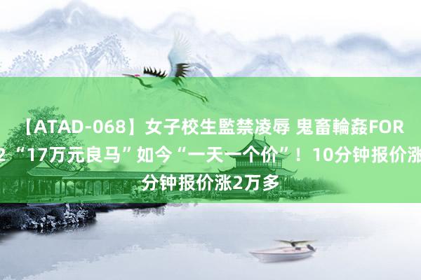 【ATAD-068】女子校生監禁凌辱 鬼畜輪姦FOREVER2 “17万元良马”如今“一天一个价”！10分钟报价涨2万多