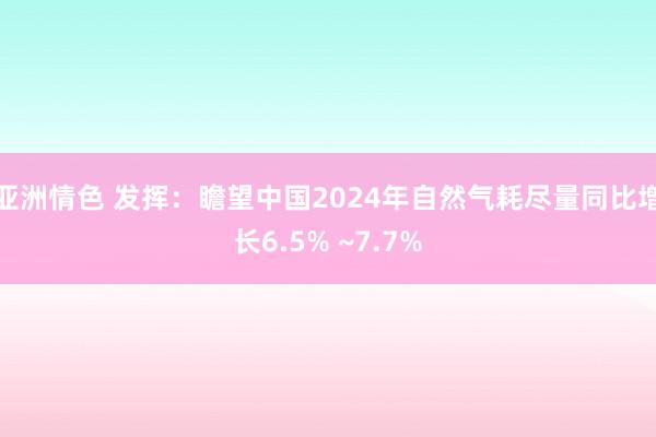 亚洲情色 发挥：瞻望中国2024年自然气耗尽量同比增长6.5% ~7.7%