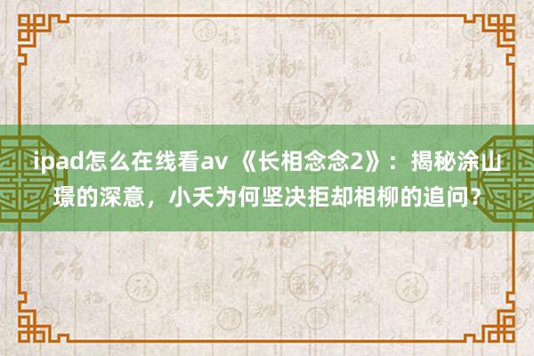 ipad怎么在线看av 《长相念念2》：揭秘涂山璟的深意，小夭为何坚决拒却相柳的追问？