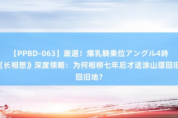 【PPBD-063】厳選！爆乳騎乗位アングル4時間 《长相想》深度领略：为何相柳七年后才送涂山璟回旧地？