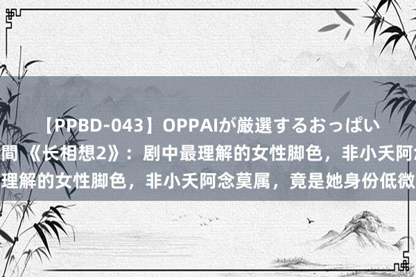 【PPBD-043】OPPAIが厳選するおっぱい 綺麗で敏感な美巨乳4時間 《长相想2》：剧中最理解的女性脚色，非小夭阿念莫属，竟是她身份低微