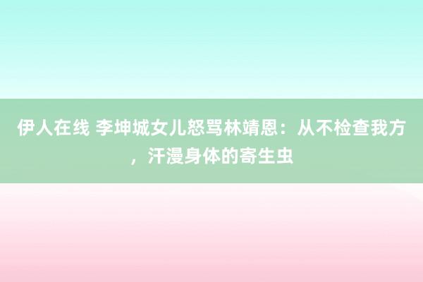 伊人在线 李坤城女儿怒骂林靖恩：从不检查我方，汗漫身体的寄生虫