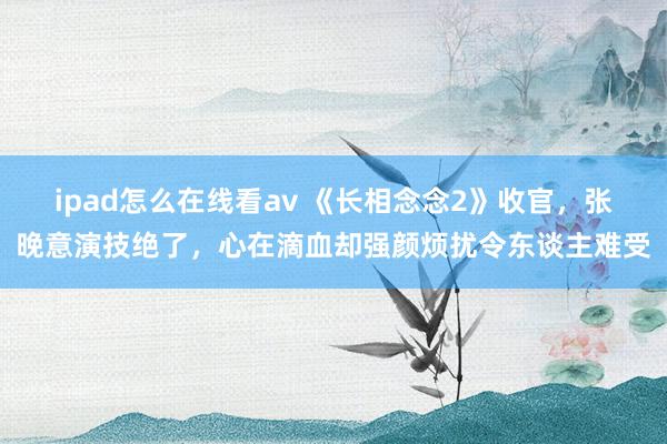 ipad怎么在线看av 《长相念念2》收官，张晚意演技绝了，心在滴血却强颜烦扰令东谈主难受