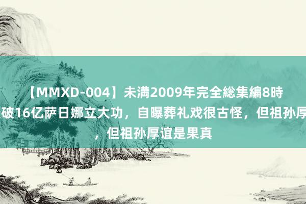 【MMXD-004】未満2009年完全総集編8時間 持娃娃破16亿萨日娜立大功，自曝葬礼戏很古怪，但祖孙厚谊是果真