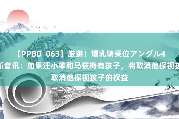 【PPBD-063】厳選！爆乳騎乗位アングル4時間 大S新音讯：如果汪小菲和马筱梅有孩子，将取消他探视孩子的权益