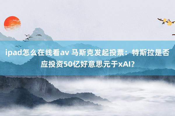 ipad怎么在线看av 马斯克发起投票：特斯拉是否应投资50亿好意思元于xAI？