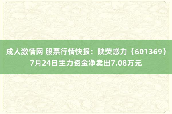 成人激情网 股票行情快报：陕荧惑力（601369）7月24日主力资金净卖出7.08万元