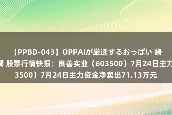 【PPBD-043】OPPAIが厳選するおっぱい 綺麗で敏感な美巨乳4時間 股票行情快报：良善实业（603500）7月24日主力资金净卖出71.13万元