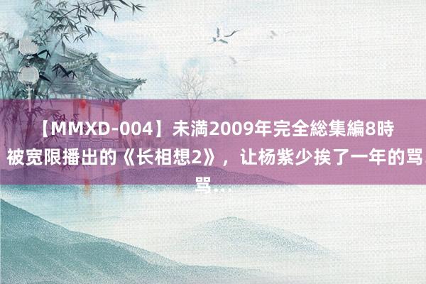 【MMXD-004】未満2009年完全総集編8時間 被宽限播出的《长相想2》，让杨紫少挨了一年的骂…