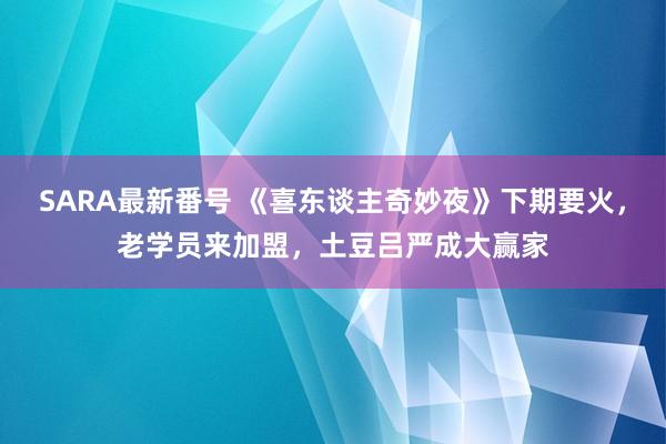 SARA最新番号 《喜东谈主奇妙夜》下期要火，老学员来加盟，土豆吕严成大赢家