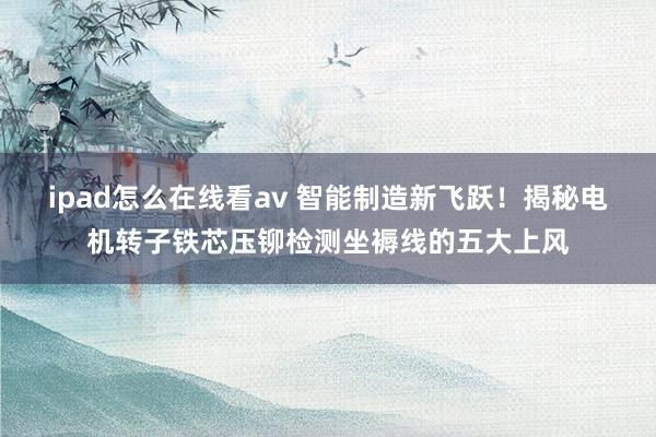 ipad怎么在线看av 智能制造新飞跃！揭秘电机转子铁芯压铆检测坐褥线的五大上风