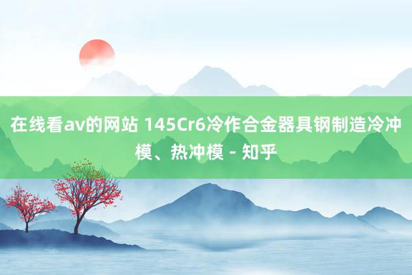 在线看av的网站 145Cr6冷作合金器具钢制造冷冲模、热冲模 - 知乎