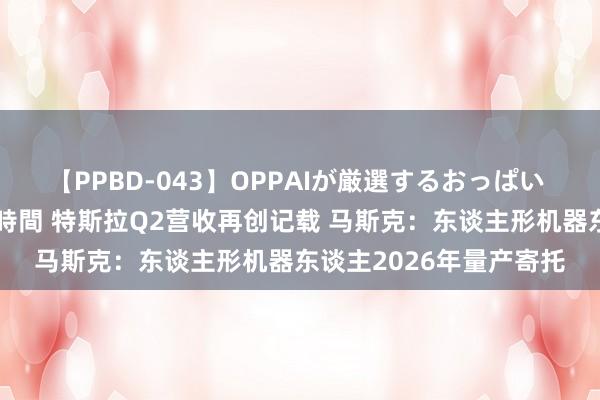 【PPBD-043】OPPAIが厳選するおっぱい 綺麗で敏感な美巨乳4時間 特斯拉Q2营收再创记载 马斯克：东谈主形机器东谈主2026年量产寄托