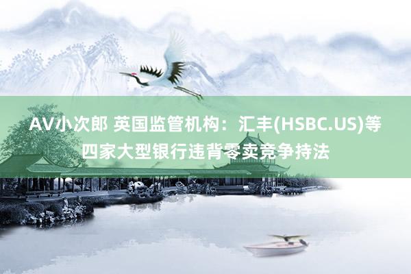 AV小次郎 英国监管机构：汇丰(HSBC.US)等四家大型银行违背零卖竞争持法