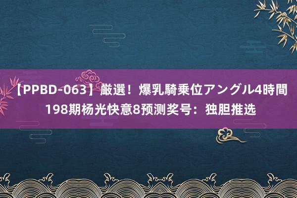 【PPBD-063】厳選！爆乳騎乗位アングル4時間 198期杨光快意8预测奖号：独胆推选