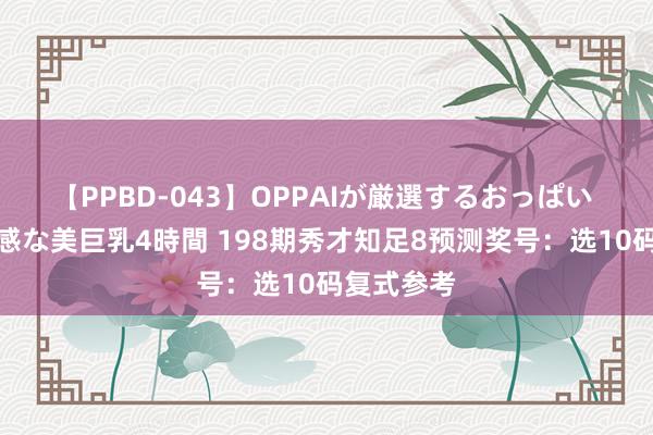 【PPBD-043】OPPAIが厳選するおっぱい 綺麗で敏感な美巨乳4時間 198期秀才知足8预测奖号：选10码复式参考