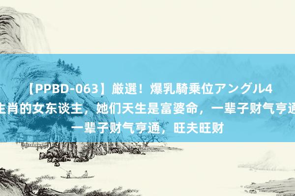 【PPBD-063】厳選！爆乳騎乗位アングル4時間 这3大生肖的女东谈主，她们天生是富婆命，一辈子财气亨通，旺夫旺财