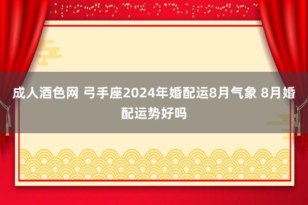 成人酒色网 弓手座2024年婚配运8月气象 8月婚配运势好吗