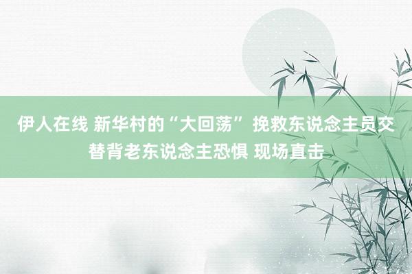 伊人在线 新华村的“大回荡” 挽救东说念主员交替背老东说念主恐惧 现场直击