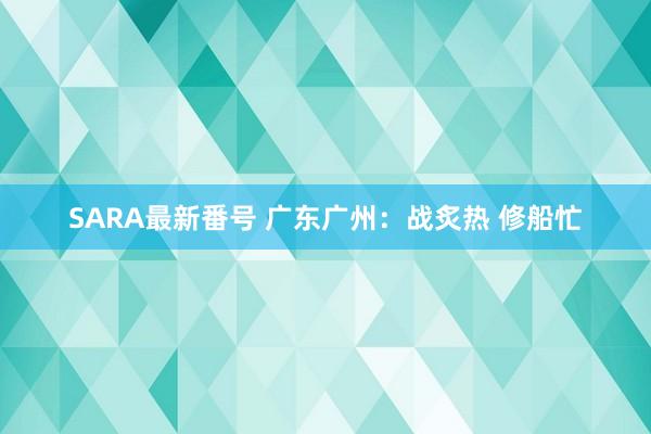 SARA最新番号 广东广州：战炙热 修船忙