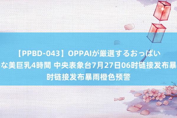 【PPBD-043】OPPAIが厳選するおっぱい 綺麗で敏感な美巨乳4時間 中央表象台7月27日06时链接发布暴雨橙色预警