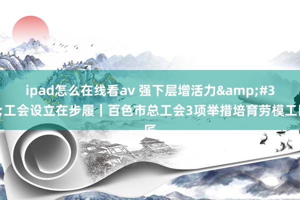 ipad怎么在线看av 强下层增活力&#32;工会设立在步履｜百色市总工会3项举措培育劳模工匠