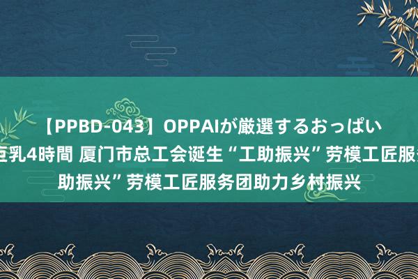 【PPBD-043】OPPAIが厳選するおっぱい 綺麗で敏感な美巨乳4時間 厦门市总工会诞生“工助振兴”劳模工匠服务团助力乡村振兴