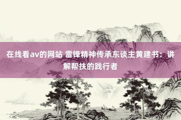 在线看av的网站 雷锋精神传承东谈主黄建书：讲解帮扶的践行者