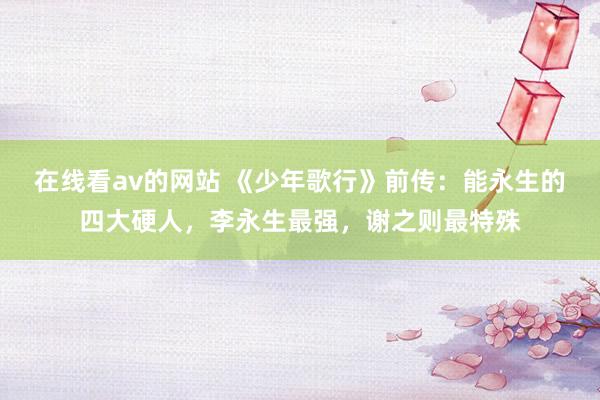 在线看av的网站 《少年歌行》前传：能永生的四大硬人，李永生最强，谢之则最特殊