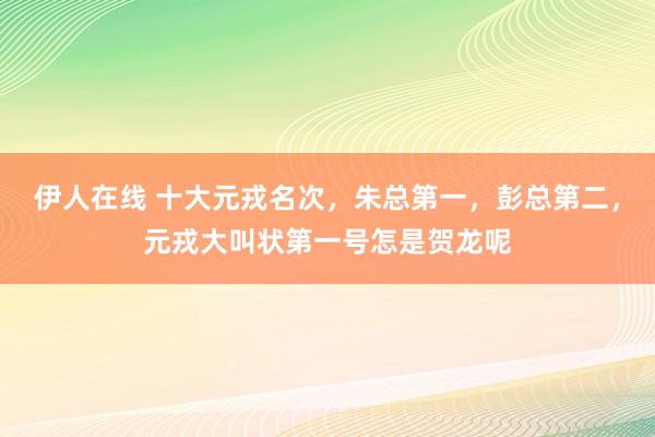 伊人在线 十大元戎名次，朱总第一，彭总第二，元戎大叫状第一号怎是贺龙呢