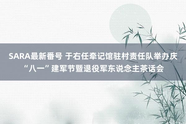 SARA最新番号 于右任牵记馆驻村责任队举办庆“八一”建军节暨退役军东说念主茶话会