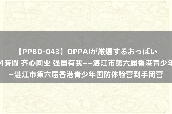 【PPBD-043】OPPAIが厳選するおっぱい 綺麗で敏感な美巨乳4時間 齐心同业 强国有我——湛江市第六届香港青少年国防体验营到手闭营