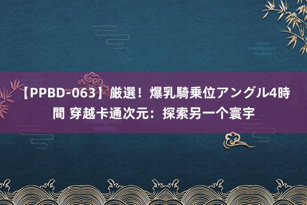 【PPBD-063】厳選！爆乳騎乗位アングル4時間 穿越卡通次元：探索另一个寰宇