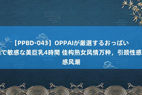 【PPBD-043】OPPAIが厳選するおっぱい 綺麗で敏感な美巨乳4時間 佳构熟女风情万种，引颈性感风潮