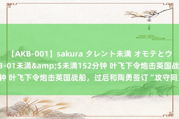 【AKB-001】sakura タレント未満 オモテとウラ</a>2009-03-01未満&$未満152分钟 叶飞下令炮击英国战船，过后和陶勇签订“攻守同盟”谎报军情