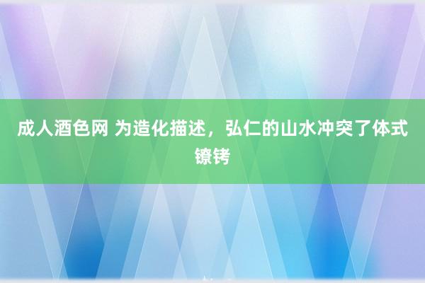 成人酒色网 为造化描述，弘仁的山水冲突了体式镣铐