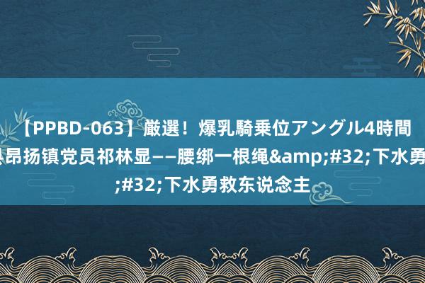 【PPBD-063】厳選！爆乳騎乗位アングル4時間 河南社旗县昂扬镇党员祁林显——腰绑一根绳&#32;下水勇救东说念主