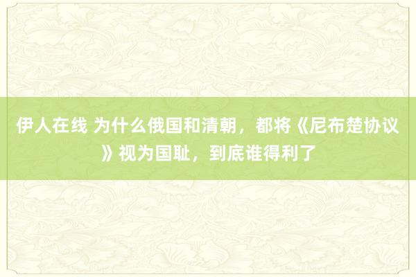 伊人在线 为什么俄国和清朝，都将《尼布楚协议》视为国耻，到底谁得利了