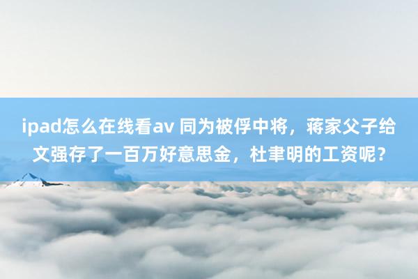 ipad怎么在线看av 同为被俘中将，蒋家父子给文强存了一百万好意思金，杜聿明的工资呢？