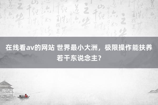 在线看av的网站 世界最小大洲，极限操作能扶养若干东说念主？