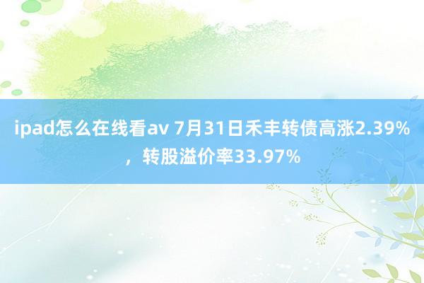 ipad怎么在线看av 7月31日禾丰转债高涨2.39%，转股溢价率33.97%