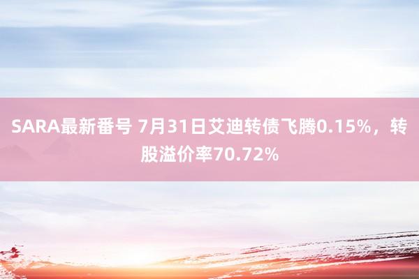 SARA最新番号 7月31日艾迪转债飞腾0.15%，转股溢价率70.72%